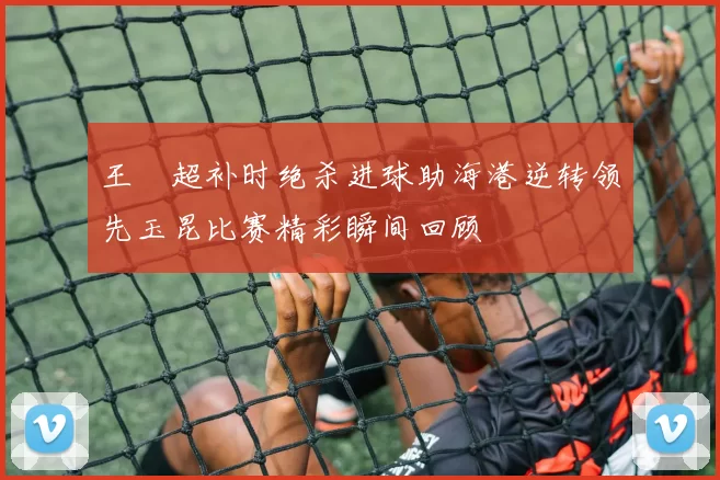 王燊超补时绝杀进球助海港逆转领先玉昆比赛精彩瞬间回顾