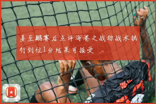 姜至鹏赛后点评海港之战称战术执行到位1分结果可接受