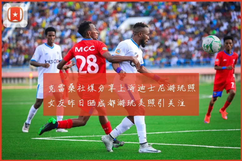 克雷桑社媒分享上海迪士尼游玩照女友昨日晒成都游玩美照引关注