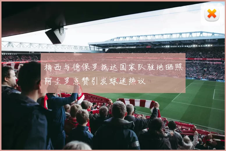 梅西与德保罗抵达国家队驻地晒照阿圭罗点赞引发球迷热议