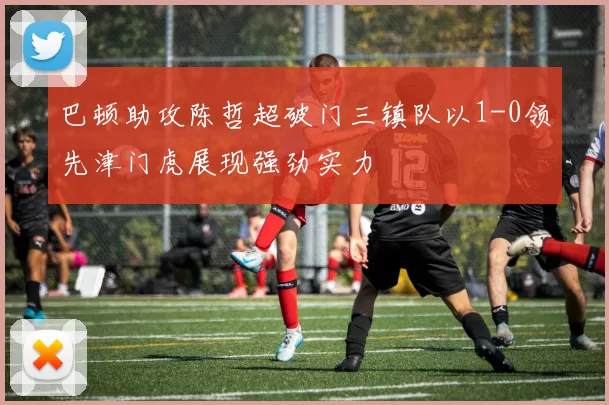 巴顿助攻陈哲超破门三镇队以1-0领先津门虎展现强劲实力