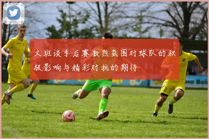 文班谈季后赛激烈氛围对球队的积极影响与精彩对抗的期待