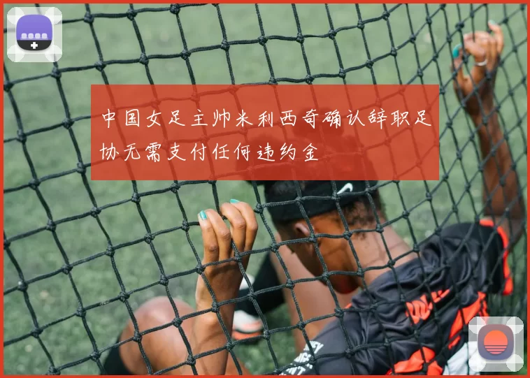 中国女足主帅米利西奇确认辞职足协无需支付任何违约金