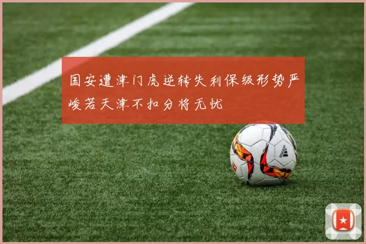 国安遭津门虎逆转失利保级形势严峻若天津不扣分将无忧