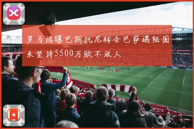 罗马诺曝巴斯托尼转会巴萨遇阻国米坚持5500万欧不放人
