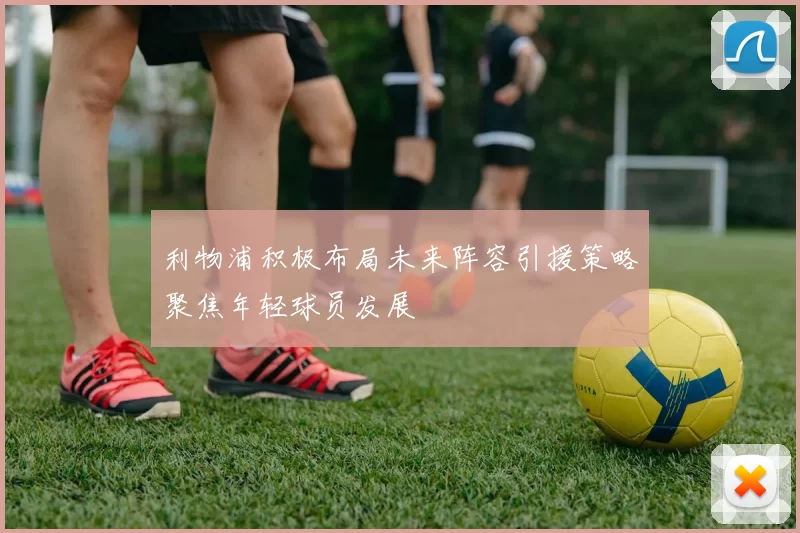 利物浦积极布局未来阵容引援策略聚焦年轻球员发展