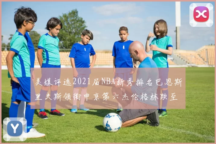 美媒评选2021届NBA新秀排名巴恩斯里夫斯领衔申京第六杰伦格林跌至第九