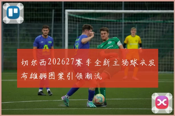 切尔西202627赛季全新主场球衣发布雄狮图案引领潮流
