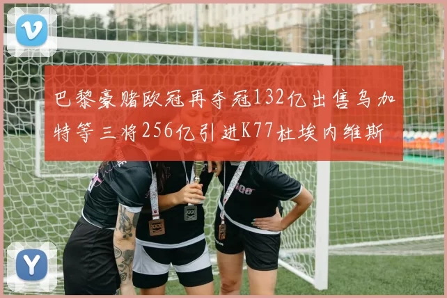 巴黎豪赌欧冠再夺冠132亿出售乌加特等三将256亿引进K77杜埃内维斯等五名新援
