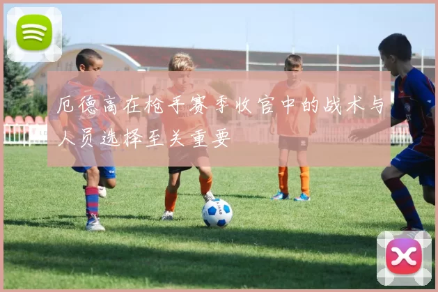 厄德高在枪手赛季收官中的战术与人员选择至关重要