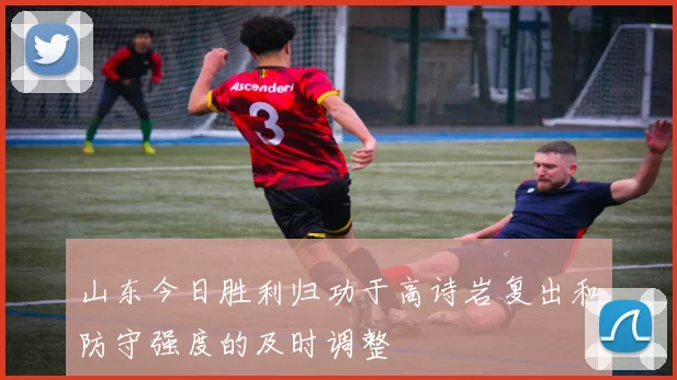 山东今日胜利归功于高诗岩复出和防守强度的及时调整