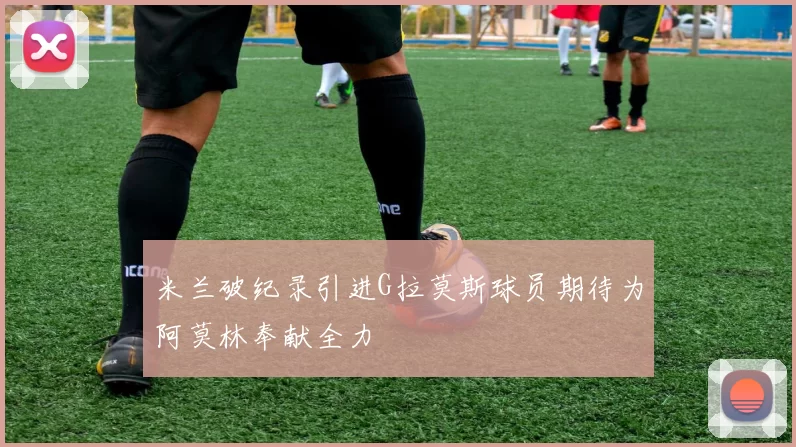 米兰破纪录引进G拉莫斯球员期待为阿莫林奉献全力