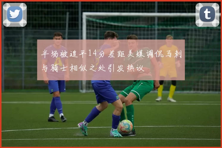 半场被追平14分差距美媒调侃马刺与骑士相似之处引发热议