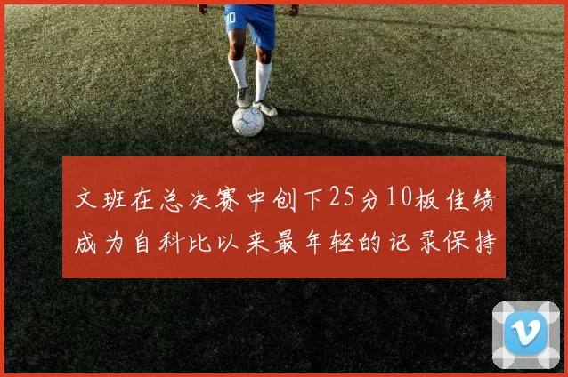 文班在总决赛中创下25分10板佳绩成为自科比以来最年轻的记录保持者